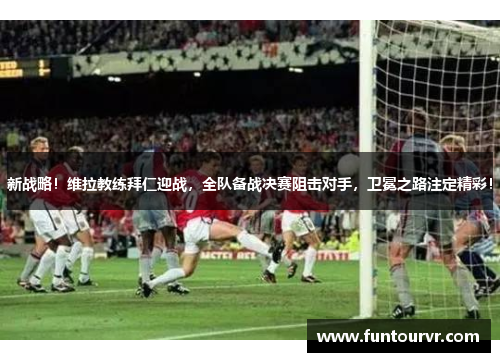 新战略！维拉教练拜仁迎战，全队备战决赛阻击对手，卫冕之路注定精彩！